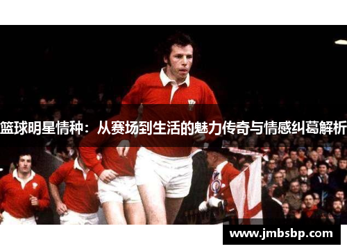 篮球明星情种：从赛场到生活的魅力传奇与情感纠葛解析