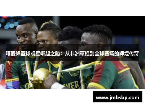 喀麦隆篮球明星崛起之路：从非洲草根到全球赛场的辉煌传奇